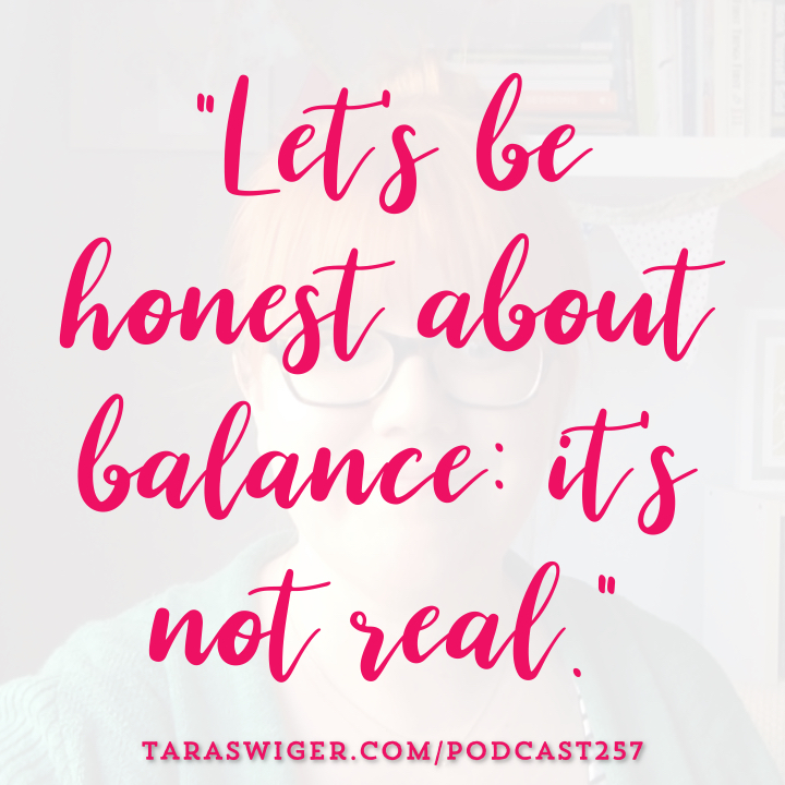 Strive as we might for work-life balance, the truth is balance is a myth. Learn more about what to do instead of find your work-life balance at TaraSwiger.com/podcast257